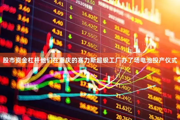 股市资金杠杆他们在重庆的赛力斯超级工厂办了场电池投产仪式