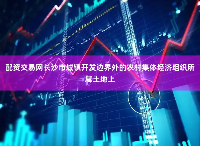 配资交易网长沙市城镇开发边界外的农村集体经济组织所属土地上