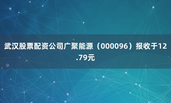武汉股票配资公司广聚能源(000096)报收于12.79元