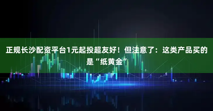 正规长沙配资平台1元起投超友好！但注意了：这类产品买的是“纸黄金”