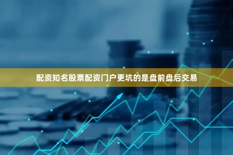 配资知名股票配资门户更坑的是盘前盘后交易