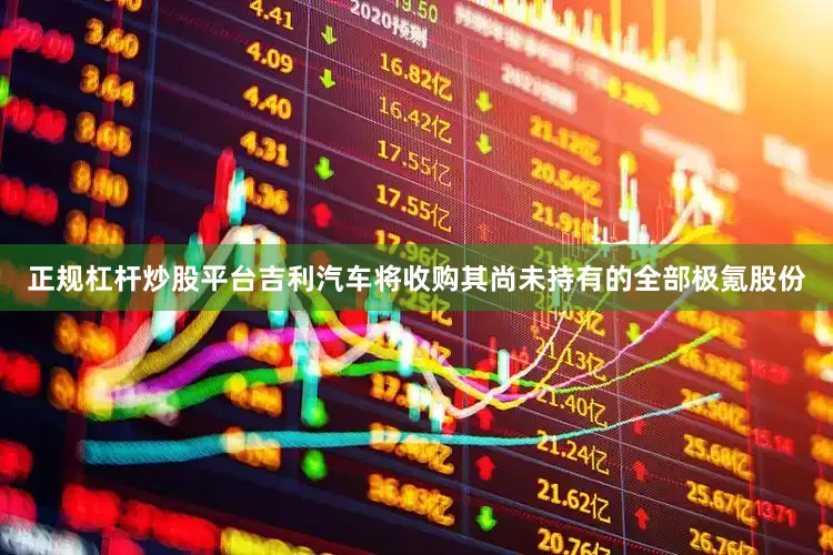 正规杠杆炒股平台吉利汽车将收购其尚未持有的全部极氪股份