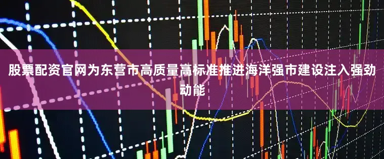 股票配资官网为东营市高质量高标准推进海洋强市建设注入强劲动能