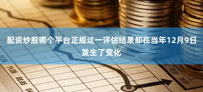 配资炒股哪个平台正规这一评估结果却在当年12月9日发生了变化