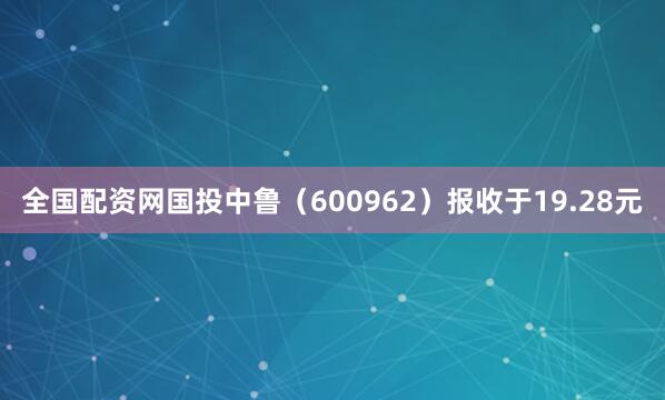 全国配资网国投中鲁（600962）报收于19.28元