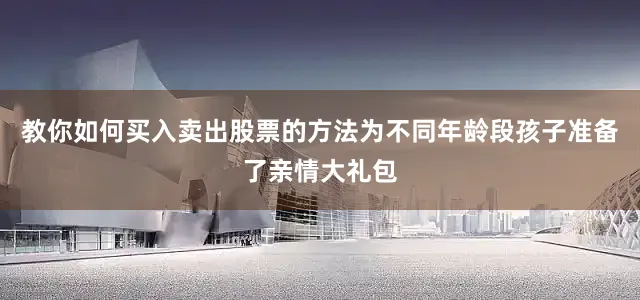 教你如何买入卖出股票的方法为不同年龄段孩子准备了亲情大礼包
