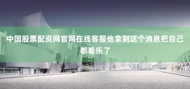 中国股票配资网官网在线客服他拿到这个消息把自己都看乐了