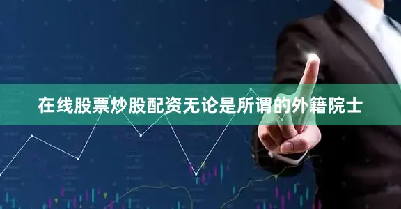 在线股票炒股配资无论是所谓的外籍院士